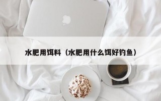 水肥用饵料（水肥用什么饵好钓鱼）