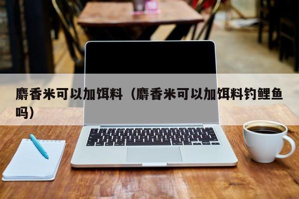 麝香米可以加饵料（麝香米可以加饵料钓鲤鱼吗）-第1张图片-771771威尼斯.Cm - 官方·网站